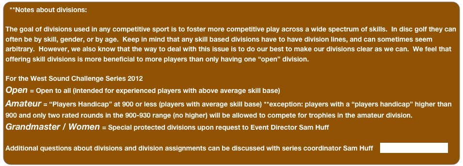 **Notes about divisions:

The goal of divisions used in any competitive sport is to foster more competitive play across a wide spectrum of skills.  In disc golf they can often be by skill, gender, or by age.  Keep in mind that any skill based divisions have to have division lines, and can sometimes seem arbitrary.  However, we also know that the way to deal with this issue is to do our best to make our divisions clear as we can.  We feel that offering skill divisions is more beneficial to more players than only having one “open” division.  

For the West Sound Challenge Series 2012
Open = Open to all (intended for experienced players with above average skill base)
Amateur = “Players Handicap” at 900 or less (players with average skill base) **exception: players with a “players handicap” higher than 900 and only two rated rounds in the 900-930 range (no higher) will be allowed to compete for trophies in the amateur division.
Grandmaster / Women = Special protected divisions upon request to Event Director Sam Huff
 
Additional questions about divisions and division assignments can be discussed with series coordinator Sam Huff    swhuff@hotmail.com