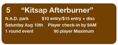 5         “Kitsap Afterburner”
  N.A.D. park           $10 entry/$15 entry + disc
  Saturday Aug 10th    Player check-in by 9AM
  1 round event                 90 player Maximum      