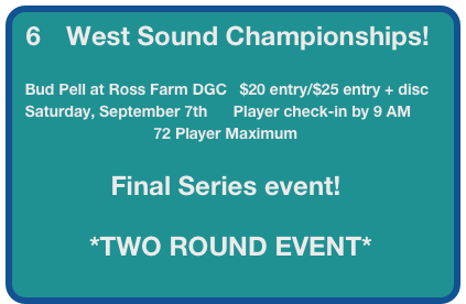 6      West Sound Championships!

  Bud Pell at Ross Farm DGC   $20 entry/$25 entry + disc
  Saturday, September 7th      Player check-in by 9 AM
                                72 Player Maximum

                      Final Series event!

                 *TWO ROUND EVENT*
                       