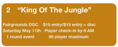 2      “King Of The Jungle”
                              
Fairgrounds DGC    $10 entry/$15 entry + disc          
Saturday May 11th   Player check-in by 9 AM
   1 round event            90 player maximum
