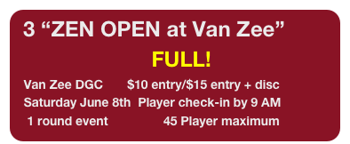 3 “ZEN OPEN at Van Zee”
                                        FULL!
   Van Zee DGC       $10 entry/$15 entry + disc
   Saturday June 8th  Player check-in by 9 AM
    1 round event                45 Player maximum
          *Limited Field (see event page for details)
