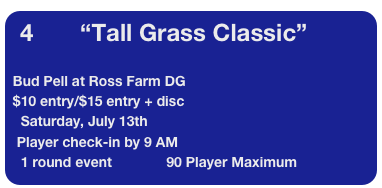 4            “Tall Grass Classic”

 Bud Pell at Ross Farm DG   
 $10 entry/$15 entry + disc
   Saturday, July 13th   
  Player check-in by 9 AM
   1 round event              90 Player Maximum                 
